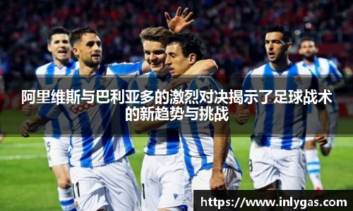 阿里维斯与巴利亚多的激烈对决揭示了足球战术的新趋势与挑战